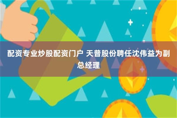 配资专业炒股配资门户 天普股份聘任沈伟益为副总经理