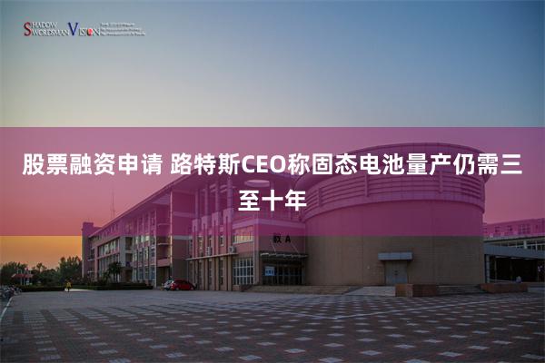 股票融资申请 路特斯CEO称固态电池量产仍需三至十年