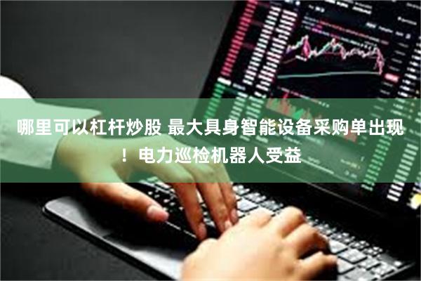 哪里可以杠杆炒股 最大具身智能设备采购单出现！电力巡检机器人受益