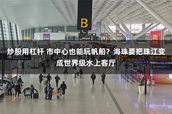 炒股用杠杆 市中心也能玩帆船？海珠要把珠江变成世界级水上客厅