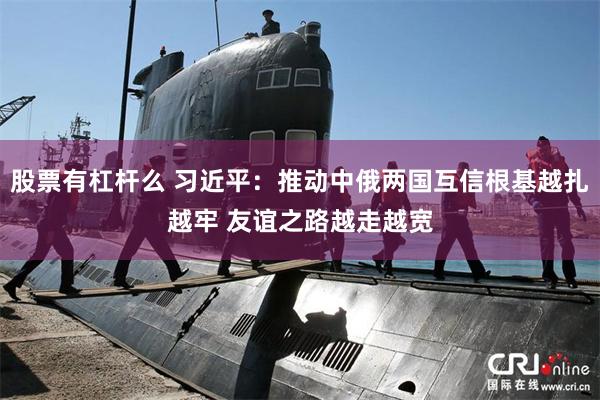 股票有杠杆么 习近平：推动中俄两国互信根基越扎越牢 友谊之路越走越宽