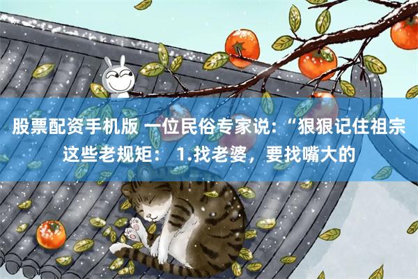 股票配资手机版 一位民俗专家说: “狠狠记住祖宗这些老规矩： 1.找老婆，要找嘴大的