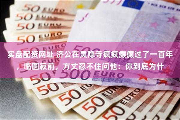 实盘配资网址 济公在灵隐寺疯疯癫癫过了一百年，临圆寂前，方丈忍不住问他：你到底为什