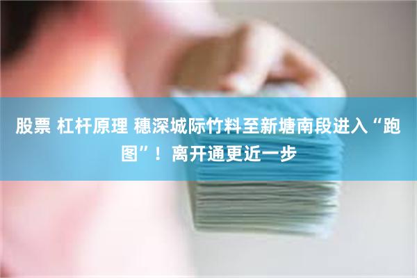 股票 杠杆原理 穗深城际竹料至新塘南段进入“跑图”！离开通更近一步