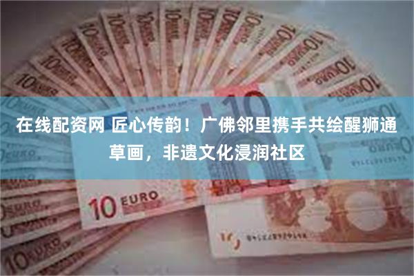在线配资网 匠心传韵！广佛邻里携手共绘醒狮通草画，非遗文化浸润社区