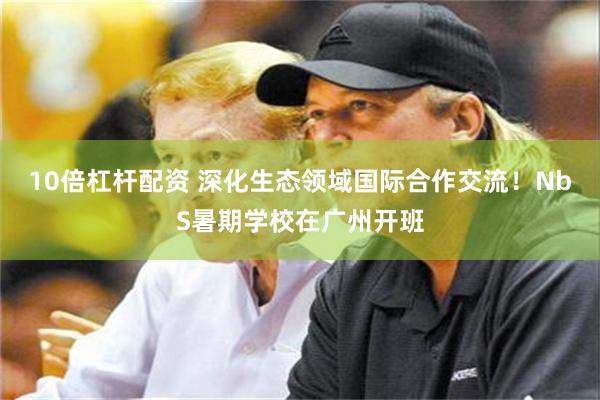 10倍杠杆配资 深化生态领域国际合作交流！NbS暑期学校在广州开班