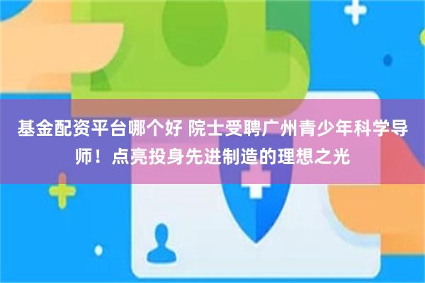 基金配资平台哪个好 院士受聘广州青少年科学导师！点亮投身先进制造的理想之光