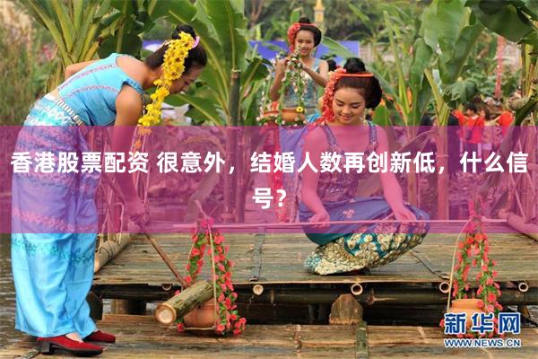 香港股票配资 很意外，结婚人数再创新低，什么信号？