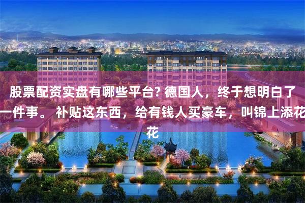 股票配资实盘有哪些平台? 德国人,终于想明白了一件事。 补贴这东西,给有钱人买豪车,叫锦上添花