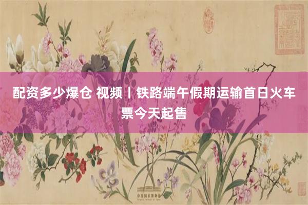 配资多少爆仓 视频丨铁路端午假期运输首日火车票今天起售