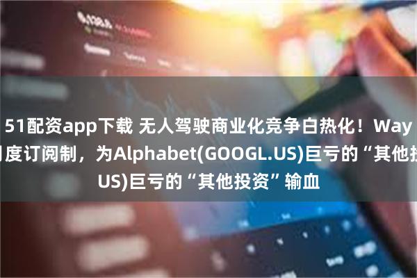 51配资app下载 无人驾驶商业化竞争白热化!Waymo首推月度订阅制,为Alphabet(GOOGL.US)巨亏的“其他投资”输血