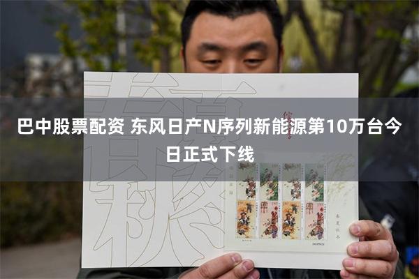 巴中股票配资 东风日产N序列新能源第10万台今日正式下线