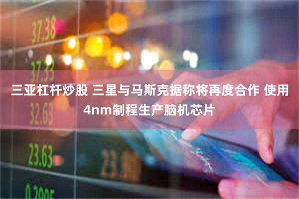 三亚杠杆炒股 三星与马斯克据称将再度合作 使用4nm制程生产脑机芯片