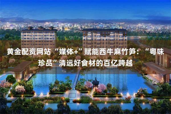 黄金配资网站 “媒体+”赋能西牛麻竹笋：“粤味珍品”清远好食材的百亿跨越