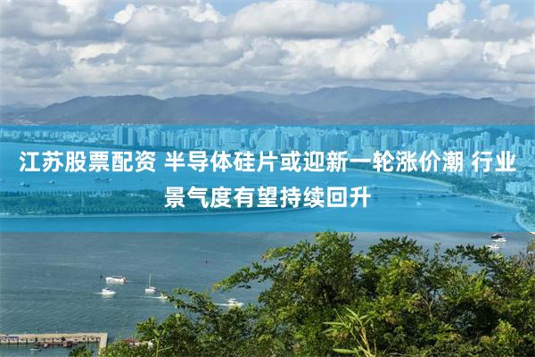 江苏股票配资 半导体硅片或迎新一轮涨价潮 行业景气度有望持续回升