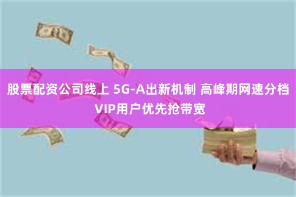 股票配资公司线上 5G-A出新机制 高峰期网速分档 VIP用户优先抢带宽