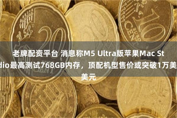 老牌配资平台 消息称M5 Ultra版苹果Mac Studio最高测试768GB内存，顶配机型售价或突破1万美元