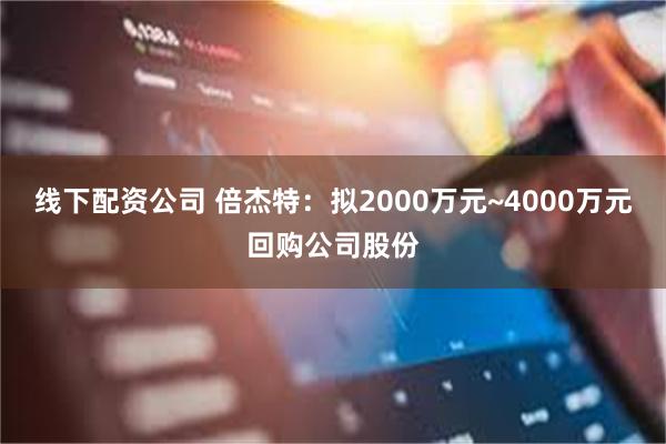 线下配资公司 倍杰特：拟2000万元~4000万元回购公司股份