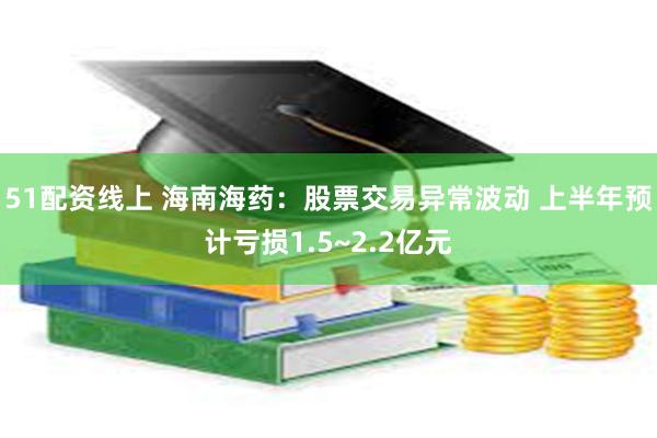 51配资线上 海南海药：股票交易异常波动 上半年预计亏损1.5~2.2亿元