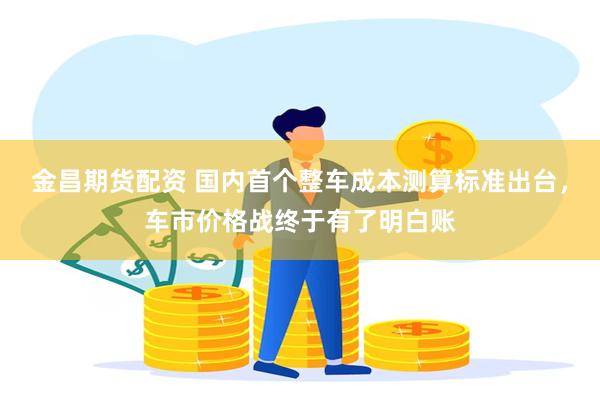 金昌期货配资 国内首个整车成本测算标准出台，车市价格战终于有了明白账