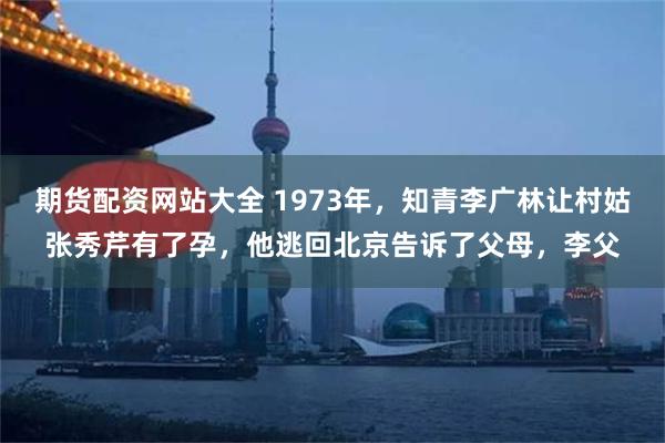期货配资网站大全 1973年，知青李广林让村姑张秀芹有了孕，他逃回北京告诉了父母，李父
