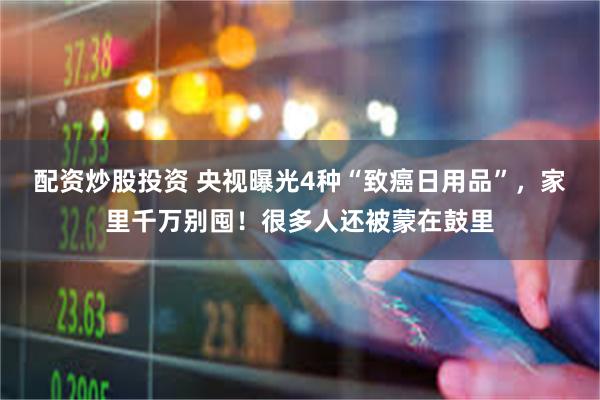 配资炒股投资 央视曝光4种“致癌日用品”，家里千万别囤！很多人还被蒙在鼓里