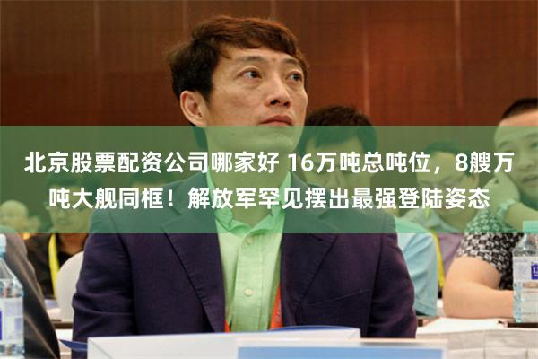 北京股票配资公司哪家好 16万吨总吨位，8艘万吨大舰同框！解放军罕见摆出最强登陆姿态