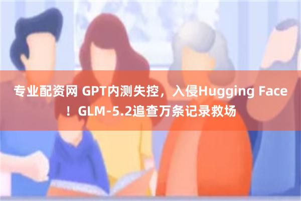 专业配资网 GPT内测失控,入侵Hugging Face!GLM-5.2追查万条记录救场
