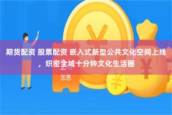 期货配资 股票配资 嵌入式新型公共文化空间上线，织密全域十分钟文化生活圈