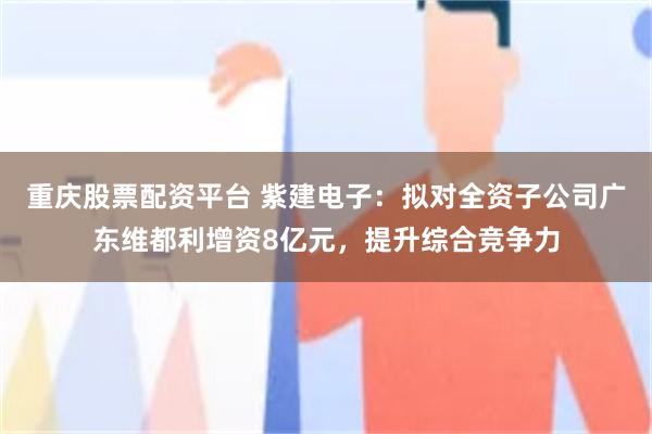 重庆股票配资平台 紫建电子：拟对全资子公司广东维都利增资8亿元，提升综合竞争力