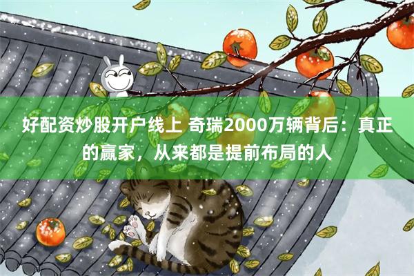 好配资炒股开户线上 奇瑞2000万辆背后:真正的赢家,从来都是提前布局的人