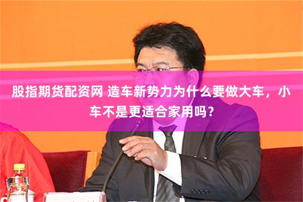 股指期货配资网 造车新势力为什么要做大车，小车不是更适合家用吗？