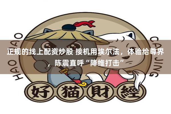 正规的线上配资炒股 接机用埃尔法,体验给尊界,陈震直呼“降维打击”