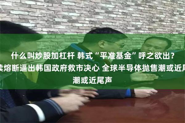 什么叫炒股加杠杆 韩式“平准基金”呼之欲出？连续熔断逼出韩国政府救市决心 全球半导体抛售潮或近尾声