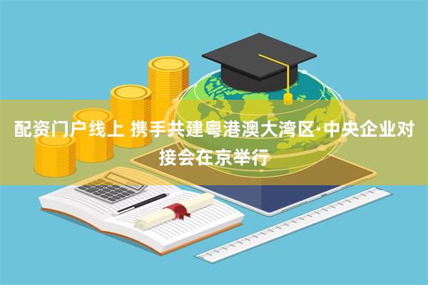 配资门户线上 携手共建粤港澳大湾区·中央企业对接会在京举行
