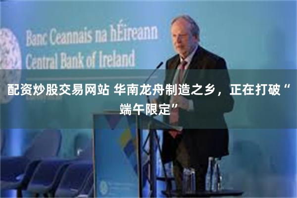 配资炒股交易网站 华南龙舟制造之乡，正在打破“端午限定”