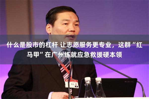 什么是股市的杠杆 让志愿服务更专业，这群“红马甲”在广州练就应急救援硬本领