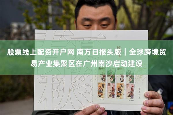 股票线上配资开户网 南方日报头版｜全球跨境贸易产业集聚区在广州南沙启动建设