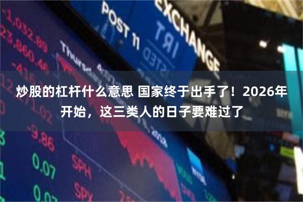 炒股的杠杆什么意思 国家终于出手了!2026年开始,这三类人的日子要难过了