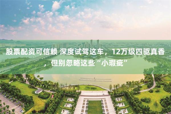 股票配资可信赖 深度试驾这车，12万级四驱真香，但别忽略这些“小瑕疵”