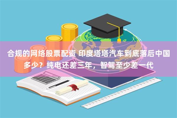 合规的网络股票配资 印度塔塔汽车到底落后中国多少？纯电还差三年，智驾至少差一代