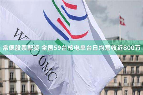 常德股票配资 全国59台核电单台日均营收近800万