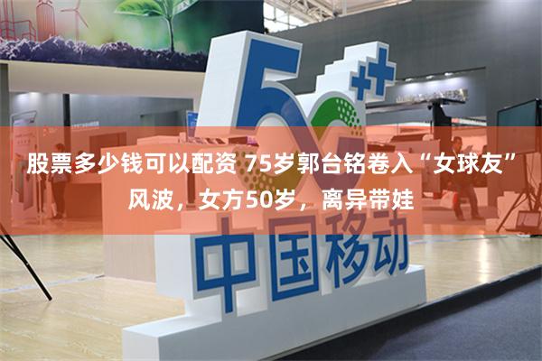 股票多少钱可以配资 75岁郭台铭卷入“女球友”风波，女方50岁，离异带娃