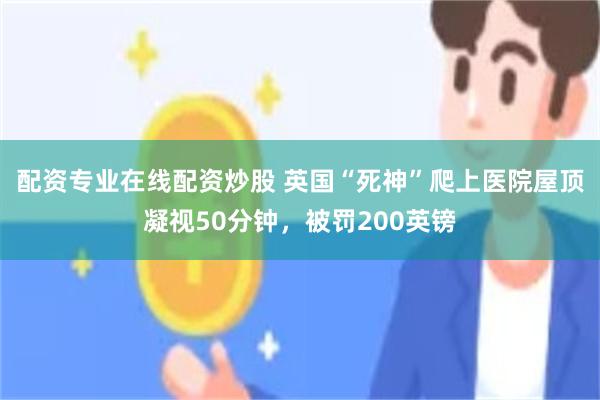 配资专业在线配资炒股 英国“死神”爬上医院屋顶凝视50分钟，被罚200英镑