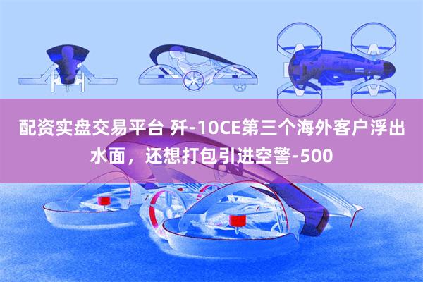 配资实盘交易平台 歼-10CE第三个海外客户浮出水面，还想打包引进空警-500