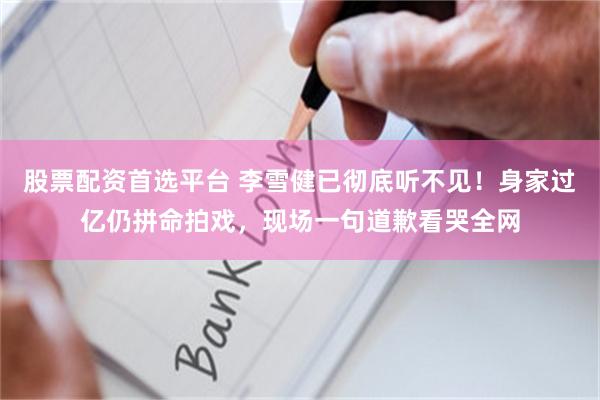 股票配资首选平台 李雪健已彻底听不见！身家过亿仍拼命拍戏，现场一句道歉看哭全网