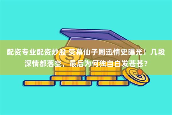 配资专业配资炒股 荧幕仙子周迅情史曝光！几段深情都落空，最后为何独自白发苍苍？