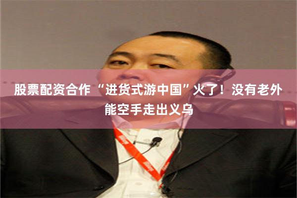 股票配资合作 “进货式游中国”火了！没有老外能空手走出义乌
