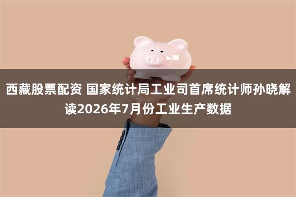 西藏股票配资 国家统计局工业司首席统计师孙晓解读2026年7月份工业生产数据