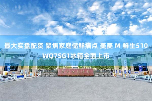 最大实盘配资 聚焦家庭储鲜痛点 美菱 M 鲜生510WQ7SG1冰箱全面上市
